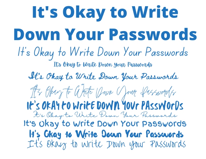You should write down your passwords and store them in a safe place because if you forget your password, you will not be able to access your account.